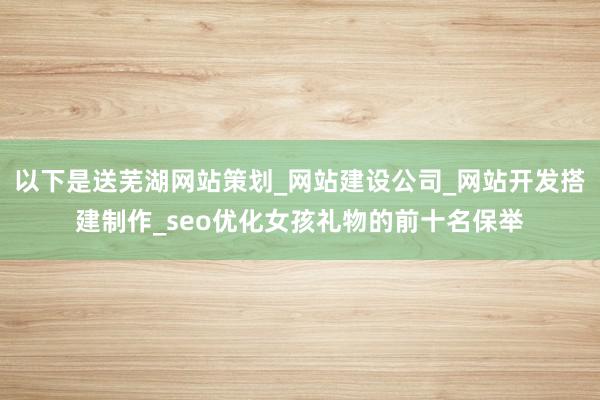 以下是送芜湖网站策划_网站建设公司_网站开发搭建制作_seo优化女孩礼物的前十名保举
