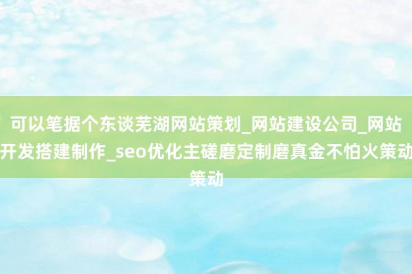 可以笔据个东谈芜湖网站策划_网站建设公司_网站开发搭建制作_seo优化主磋磨定制磨真金不怕火策动