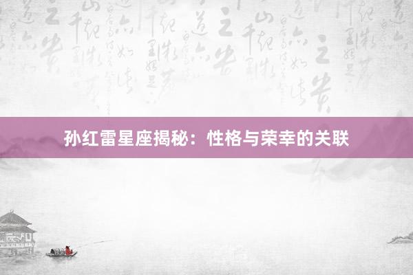 孙红雷星座揭秘：性格与荣幸的关联